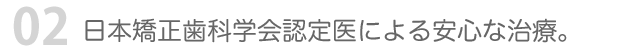 02 日本矯正歯科学会認定医による安心な治療