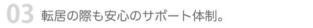 03 転居の際も安心のサポート体制。